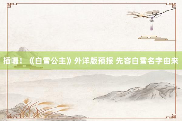 插嗫！《白雪公主》外洋版预报 先容白雪名字由来
