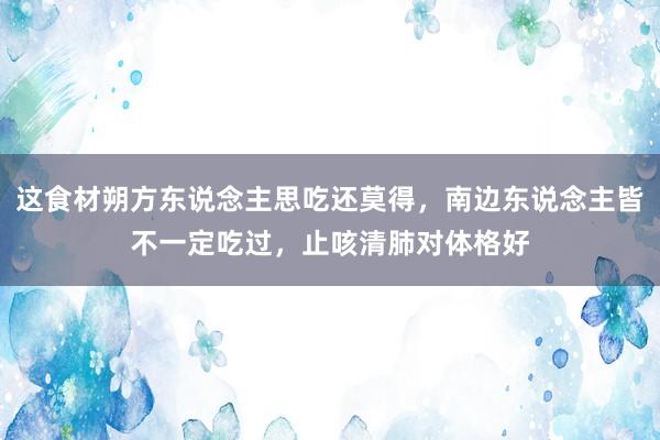 这食材朔方东说念主思吃还莫得，南边东说念主皆不一定吃过，止咳清肺对体格好
